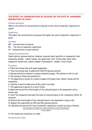 THE EFFECT OF CONCENTRATION OF GLUCOSE ON THE RATE OF ANAEROBIC
RESPIRATION IN YEAST
Problem statement
What is the effect of concentration of glucose on the rate of anaerobic respiration in
yeast?
Hypothesis
The higher the concentration of glucose the higher the rate of anaerobic respiration in
yeast
Variables
MV : concentration of glucose
RV : The rate of anaerobic respiration
CV : Concentration of yeast solution
Apparatus and materials
Yeast solution, glucose solution, Vaseline, coloured liquid, paraffin oil, manometer tube,
measuring cylinder , rubber tubing, clip ,glass tube, ruler, boiling tube, water bath,
stopwatch, marker pen, rubber stopper, thermometer , beaker, retort stand
Procedure
1. Filled the boiling tube with yeast suspension.
2. Then the boiling tube is added with 10ml 5% glucose solution
3. Glucose solution is heated to remove dissolved oxygen. The solution is left to cool
4. The boiling is filled with paraffin oil
5. The apparatus is joined to a rubber stopper with glass tube, rubber tubing and the
manometer
6. Vaseline is used to make sure all the joints is airtight
7. The apparatus is placed to a retort stand
8. Mark and record the initial height of the coloured liquid in the manometer with a
marker pen
9. Start the stopwatch and mark the level of coloured liquid in the manometer (after 10
minutes)
10. Record the final height of the coloured liquid in the manometer using a ruler
11. Repeat the experiment by 10% and 30% glucose solution
12. Calculate and record the rate of anaerobic respiration in yeast by using a formula
13.The results are tabulated in a table
Presentation of data
 