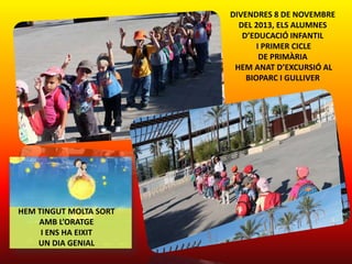 DIVENDRES 8 DE NOVEMBRE
DEL 2013, ELS ALUMNES
D’EDUCACIÓ INFANTIL
I PRIMER CICLE
DE PRIMÀRIA
HEM ANAT D’EXCURSIÓ AL
BIOPARC I GULLIVER

HEM TINGUT MOLTA SORT
AMB L’ORATGE
I ENS HA EIXIT
UN DIA GENIAL

 