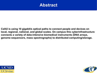 Abstract Calit2 is using 10 gigabit/s optical paths to connect people and devices on local, regional, national, and global scales. On campus this cyberinfrastructure connects a variety of data-intensive biomedical instruments (DNA arrays, genome sequencers, mass spectrographs) to distributed computing/storage. 