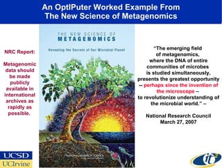 An OptIPuter Worked Example From The New Science of Metagenomics “ The emerging field  of metagenomics,  where the DNA of entire communities of microbes  is studied simultaneously, presents the greatest opportunity --  perhaps since the invention of the microscope  –  to revolutionize understanding of the microbial world.” – National Research Council March 27, 2007 NRC Report: Metagenomic data should be made publicly available in international archives as rapidly as possible.  