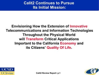 Calit2 Continues to Pursue  Its Initial Mission: Envisioning How the Extension of  Innovative  Telecommunications and Information Technologies Throughout the Physical World  will  Transform  Critical Applications  Important to the California  Economy  and  its Citizens’  Quality Of Life .  Calit2 Review Report: p.1 