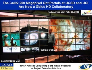 The Calit2 200 Megapixel OptIPortals at UCSD and UCI  Are Now a Gbit/s HD Collaboratory Calit2@ UCSD wall NASA Ames is Completing a 245 Mpixel Hyperwall  as Project Columbia Interface NASA Ames Visit Feb. 29, 2008 Calit2@ UCI wall 