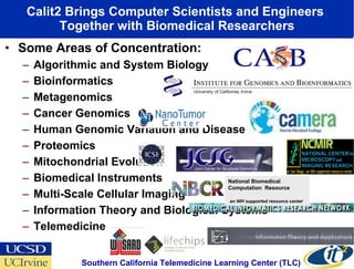 Calit2 Brings Computer Scientists and Engineers  Together with Biomedical Researchers Some Areas of Concentration: Algorithmic and System Biology Bioinformatics Metagenomics Cancer Genomics Human Genomic Variation and Disease Proteomics Mitochondrial Evolution Biomedical Instruments Multi-Scale Cellular Imaging Information Theory and Biological Systems Telemedicine UC Irvine UC Irvine Southern California Telemedicine Learning Center (TLC)  National Biomedical Computation  Resource  an NIH supported resource center 