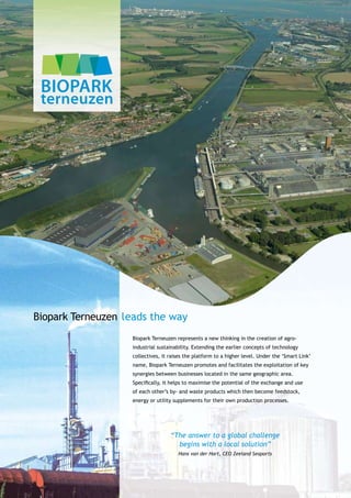 Biopark Terneuzen leads the way
                   Biopark Terneuzen represents a new thinking in the creation of agro-
                   industrial sustainability. Extending the earlier concepts of technology
                   collectives, it raises the platform to a higher level. Under the ‘Smart Link’
                   name, Biopark Terneuzen promotes and facilitates the exploitation of key
                   synergies between businesses located in the same geographic area.
                   Specifically, it helps to maximise the potential of the exchange and use
                   of each other’s by- and waste products which then become feedstock,
                   energy or utility supplements for their own production processes.




                                   “The answer to a global challenge
                                     begins with a local solution”
                                      Hans van der Hart, CEO Zeeland Seaports
 