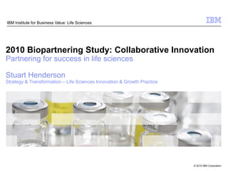 IBM Institute for Business Value: Life Sciences




2010 Biopartnering Study: Collaborative Innovation
Partnering for success in life sciences

Stuart Henderson
Strategy & Transformation – Life Sciences Innovation & Growth Practice




                                                                         © 2010 IBM Corporation
 