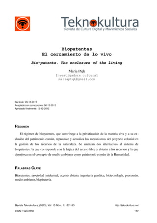 Biopatentes
                        El cercamiento de lo vivo
              Bio-patents. The enclosure of the living

                                               María Ptqk
                                    Investigadora cultural
                                      mariaptqk@gmail.com




Recibido: 26-10-2012
Aceptado con correcciones: 06-12-2012
Aprobado finalmente: 12-12-2012




RESUMEN
    El régimen de biopatentes, que contribuye a la privatización de la materia viva y a su ex-
clusión del patrimonio común, reproduce y actualiza los mecanismos del proyecto colonial en
la gestión de los recursos de la naturaleza. Se analizan dos alternativas al sistema de
biopatentes: la que corresponde con la lógica del acceso libre y abierto a los recursos y la que
desmboca en el concepto de medio ambiente como patrimonio común de la Humanidad.



PALABRAS CLAVE
Biopatentes, propiedad intelectual, acceso abierto, ingeniería genética, biotecnología, procomún,
medio ambiente, biopiratería.




Revista Teknokultura, (2013), Vol. 10 Núm. 1: 177-193                         http://teknokultura.net

ISSN: 1549 2230                                                                                 177
 