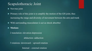 Scapulothoracic Joint
 Not true joint
 Primary role of this joint is to amplify the motion of the GH joint, thus
increasing the range and diversity of movement between the arm and trunk
 With surrounding musculature is act as shock absorber
 Motions
2 translation: elevation-depression
abduction- adduction
3 rotations: downward – upward rotation
Internal – external rotation
 