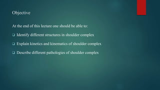 Objective
At the end of this lecture one should be able to:
 Identify different structures in shoulder complex
 Explain kinetics and kinematics of shoulder complex
 Describe different pathologies of shoulder complex
 