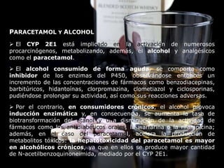 PARACETAMOL Y ALCOHOL
 El CYP 2E1 está implicado en la activación de numerosos
procarcinógenos, metabolizando, además, el alcohol y analgésicos
como el paracetamol.
 El alcohol consumido de forma aguda, se comporta como
inhibidor de los enzimas del P450, observándose entonces un
incremento de las concentraciones de fármacos como benzodiacepinas,
barbitúricos, hidantoínas, clorpromazina, clometiazol y ciclosporinas,
pudiéndose prolongar su actividad, así como sus reacciones adversas.
 Por el contrario, en consumidores crónicos, el alcohol provoca
inducción enzimática y, en consecuencia, se aumenta la tasa de
biotransformación del etanol y una disminución de la actividad de
fármacos como los antidiabéticos orales, la warfarina o la rifampicina;
además, en el caso del paracetamol, acelera la producción de
metabolitos tóxicos: la hepatotoxicidad del paracetamol es mayor
en alcohólicos crónicos, ya que en ellos se produce mayor cantidad
de N-acetilbenzoquinoneimida, mediado por el CYP 2E1.
 