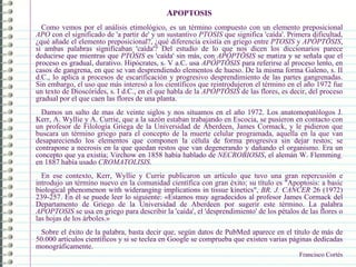 APOPTOSIS
Como vemos por el análisis etimológico, es un término compuesto con un elemento preposicional
APO con el significado de 'a partir de' y un sustantivo PTOSIS que significa 'caída'. Primera dificultad,
¿qué añade el elemento preposicional?, ¿qué diferencia existía en griego entre PTOSIS y APÓPTŌSIS,
si ambas palabras significaban 'caída'? Del estudio de lo que nos dicen los diccionarios parece
deducirse que mientras que PTÔSIS es 'caída' sin más, con APÓPTŌSIS se matiza y se señala que el
proceso es gradual, durativo. Hipócrates, s. V a.C. usa APÓPTŌSIS para referirse al proceso lento, en
casos de gangrena, en que se van desprendiendo elementos de hueso. De la misma forma Galeno, s. II
d.C., lo aplica a procesos de escarificación y progresivo desprendimiento de las partes gangrenadas.
Sin embargo, el uso que más interesó a los científicos que reintrodujeron el término en el año 1972 fue
un texto de Dioscórides, s. I d.C., en el que habla de la APÓPTŌSIS de las flores, es decir, del proceso
gradual por el que caen las flores de una planta.
Damos un salto de mas de veinte siglos y nos situamos en el año 1972. Los anatomopatólogos J.
Kerr, A. Wyllie y A. Currie, que a la sazón estaban trabajando en Escocia, se pusieron en contacto con
un profesor de Filología Griega de la Universidad de Aberdeen, James Cormack, y le pidieron que
buscara un término griego para el concepto de la muerte celular programada, aquella en la que van
desapareciendo los elementos que componen la célula de forma progresiva sin dejar restos; se
contrapone a necrosis en la que quedan restos que van degenerando y dañando el organismo. Era un
concepto que ya existía; Virchow en 1858 había hablado de NECROBIOSIS, el alemán W. Flemming.
en 1887 había usado CROMATOLISIS.
En ese contexto, Kerr, Wyllie y Currie publicaron un artículo que tuvo una gran repercusión e
introdujo un término nuevo en la comunidad científica con gran éxito; su título es "Apoptosis: a basic
biological phenomenon with wideranging implications in tissue kinetics", BR. J. CANCER 26 (1972)
239-257. En él se puede leer lo siguiente: «Estamos muy agradecidos al profesor James Cormack del
Departamento de Griego de la Universidad de Aberdeen por sugerir este término. La palabra
APOPTOSIS se usa en griego para describir la 'caída', el 'desprendimiento' de los pétalos de las flores o
las hojas de los árboles.»
Sobre el éxito de la palabra, basta decir que, según datos de PubMed aparece en el título de más de
50.000 artículos científicos y si se teclea en Google se comprueba que existen varias páginas dedicadas
monográficamente.
Francisco Cortés
 