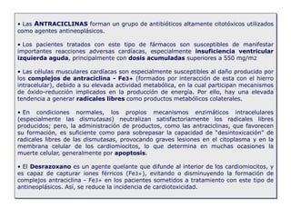• Las ANTRACICLINAS forman un grupo de antibióticos altamente citotóxicos utilizados
como agentes antineoplásicos.
• Los pacientes tratados con este tipo de fármacos son susceptibles de manifestar
importantes reacciones adversas cardíacas, especialmente insuficiencia ventricular
izquierda aguda, principalmente con dosis acumuladas superiores a 550 mg/m2
• Las células musculares cardíacas son especialmente susceptibles al daño producido por
los complejos de antraciclina - Fe3+ (formados por interacción de esta con el hierro
intracelular), debido a su elevada actividad metabólica, en la cual participan mecanismos
de óxido-reducción implicados en la producción de energía. Por ello, hay una elevada
tendencia a generar radicales libres como productos metabólicos colaterales.
• En condiciones normales, los propios mecanismos enzimáticos intracelulares
(especialmente las dismutasas) neutralizan satisfactoriamente los radicales libres
producidos; pero, la administración de productos, como las antraciclinas, que favorecen
su formación, es suficiente como para sobrepasar la capacidad de “desintoxicación” de
radicales libres de las dismutasas, provocando graves lesiones en el citoplasma y en la
membrana celular de los cardiomiocitos, lo que determina en muchas ocasiones la
muerte celular, generalmente por apoptosis.
• El Desrazoxano es un agente quelante que difunde al interior de los cardiomiocitos, y
es capaz de capturar iones férricos (Fe3+), evitando o disminuyendo la formación de
complejos antraciclina - Fe3+ en los pacientes sometidos a tratamiento con este tipo de
antineoplásicos. Así, se reduce la incidencia de cardiotoxicidad.
 