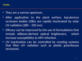 13
• They are a narrow spectrum.
• After application to the plant surface, baculovirus
occlusion bodies (OBs) are rapidly inactivated by solar
UV radiation (280 – 320 nm).
• Efficacy can be improved by the use of formulations that
include stilbene-derived optical brighteners, which
increase susceptibility to NPV infection.
• UV inactivation can be controlled by creating systems
that filter UV radiation such as plastic greenhouse
structures.
Contd…
 