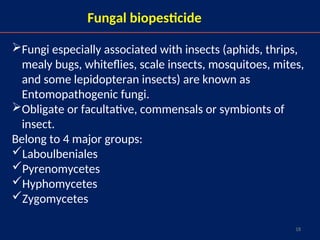 18
Fungal biopesticide
Fungi especially associated with insects (aphids, thrips,
mealy bugs, whiteflies, scale insects, mosquitoes, mites,
and some lepidopteran insects) are known as
Entomopathogenic fungi.
Obligate or facultative, commensals or symbionts of
insect.
Belong to 4 major groups:
Laboulbeniales
Pyrenomycetes
Hyphomycetes
Zygomycetes
 