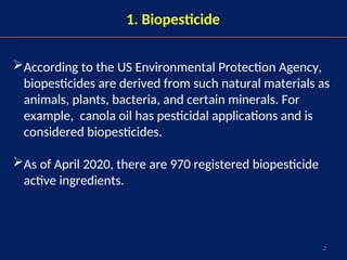 2
1. Biopesticide
According to the US Environmental Protection Agency,
biopesticides are derived from such natural materials as
animals, plants, bacteria, and certain minerals. For
example, canola oil has pesticidal applications and is
considered biopesticides.
As of April 2020, there are 970 registered biopesticide
active ingredients.
 