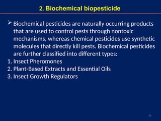 26
2. Biochemical biopesticide
 Biochemical pesticides are naturally occurring products
that are used to control pests through nontoxic
mechanisms, whereas chemical pesticides use synthetic
molecules that directly kill pests. Biochemical pesticides
are further classified into different types:
1. Insect Pheromones
2. Plant-Based Extracts and Essential Oils
3. Insect Growth Regulators
 
