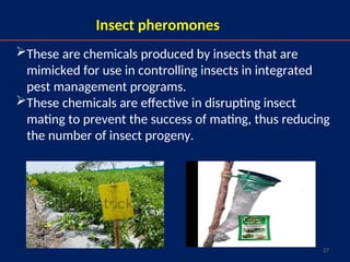 27
Insect pheromones
These are chemicals produced by insects that are
mimicked for use in controlling insects in integrated
pest management programs.
These chemicals are effective in disrupting insect
mating to prevent the success of mating, thus reducing
the number of insect progeny.
 
