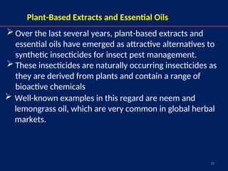 28
Plant-Based Extracts and Essential Oils
 Well-known examples in this regard are neem and
lemongrass oil, which are very common in global herbal
markets.
 Over the last several years, plant-based extracts and
essential oils have emerged as attractive alternatives to
synthetic insecticides for insect pest management.
 These insecticides are naturally occurring insecticides as
they are derived from plants and contain a range of
bioactive chemicals
 