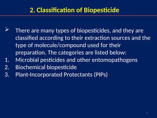 3
2. Classification of Biopesticide
 There are many types of biopesticides, and they are
classified according to their extraction sources and the
type of molecule/compound used for their
preparation. The categories are listed below:
1. Microbial pesticides and other entomopathogens
2. Biochemical biopesticide
3. Plant-Incorporated Protectants (PIPs)
 