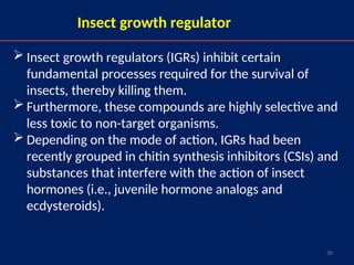 30
Insect growth regulator
 Insect growth regulators (IGRs) inhibit certain
fundamental processes required for the survival of
insects, thereby killing them.
 Furthermore, these compounds are highly selective and
less toxic to non-target organisms.
 Depending on the mode of action, IGRs had been
recently grouped in chitin synthesis inhibitors (CSIs) and
substances that interfere with the action of insect
hormones (i.e., juvenile hormone analogs and
ecdysteroids).
 