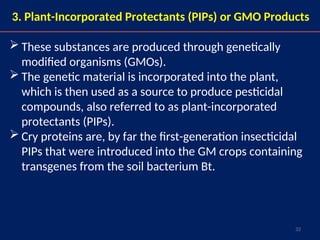 32
3. Plant-Incorporated Protectants (PIPs) or GMO Products
 These substances are produced through genetically
modified organisms (GMOs).
 The genetic material is incorporated into the plant,
which is then used as a source to produce pesticidal
compounds, also referred to as plant-incorporated
protectants (PIPs).
 Cry proteins are, by far the first-generation insecticidal
PIPs that were introduced into the GM crops containing
transgenes from the soil bacterium Bt.
 