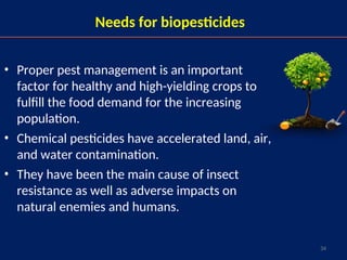 34
Needs for biopesticides
• Proper pest management is an important
factor for healthy and high-yielding crops to
fulfill the food demand for the increasing
population.
• Chemical pesticides have accelerated land, air,
and water contamination.
• They have been the main cause of insect
resistance as well as adverse impacts on
natural enemies and humans.
 