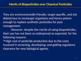 35
They are environmentally friendly, target specific, and not
deleterious to nontarget organisms and hence potent
enough to replace synthetic pesticides for pest
management.
However, despite the merits of using biopesticides,
their use has not been as widespread as expected, for the
following reasons:
High cost of pesticide production due to the costs
involved in screening, developing, and getting regulatory
clearance for new biological agents.
Merits of Biopesticides over Chemical Pesticides
 