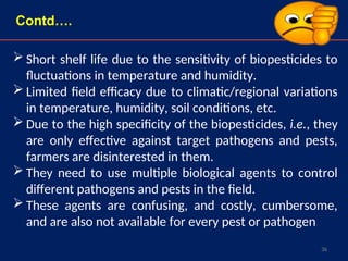 36
 Short shelf life due to the sensitivity of biopesticides to
fluctuations in temperature and humidity.
 Limited field efficacy due to climatic/regional variations
in temperature, humidity, soil conditions, etc.
 Due to the high specificity of the biopesticides, i.e., they
are only effective against target pathogens and pests,
farmers are disinterested in them.
 They need to use multiple biological agents to control
different pathogens and pests in the field.
 These agents are confusing, and costly, cumbersome,
and are also not available for every pest or pathogen
Contd….
 