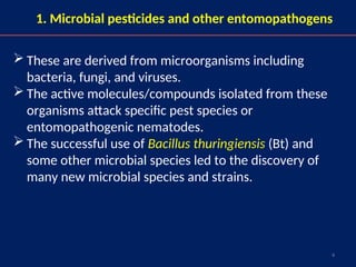 4
1. Microbial pesticides and other entomopathogens
 These are derived from microorganisms including
bacteria, fungi, and viruses.
 The active molecules/compounds isolated from these
organisms attack specific pest species or
entomopathogenic nematodes.
 The successful use of Bacillus thuringiensis (Bt) and
some other microbial species led to the discovery of
many new microbial species and strains.
 