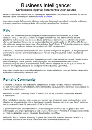Business Intelligence:
Conhecendo algumas ferramentas Open Source
Outra funcionalidade interessante é o suporte para agendamento automático de relatórios e a versão
Mobile BI que é suportada por aparelhos iPhone e Android.
A versão comercial da ferramenta adiciona muito mais dashboards, camada de metadata, análise em
memória, capacidade de integração de informações e visualizações interativas.
Palo
A Palo é uma ferramenta open source para business intelligence focada em OLAP, Excel e
interfaces Web. O Palo OLAP Server é o coração da ferramenta para o fornecimento de uma
plataforma multiusuário e para o acesso de alta performance às informações. A ferramenta também
oferece agregação em tempo real e é considerada ideal para colaboração em BI. A Palo ETL Server é
oferecida para que possamos carregar informações no OLAP Server. O Palo também suporta a maioria
dos data sources incluindo base de dados relacionais, SAP e muitos outros.
Além disso, a Palo Web fornece interfaces para usuários de negócio e designers. Os designers podem
administrar o sistema e criar relatórios baseados na web, enquanto usuários podem visualizar os
relatórios.
A Palo para Excel é onde os usuários de negócio passarão maior parte do seu tempo. Essa ferramenta
possui uma lógica central que evita diversos gargalos frequentemente encontrados quando
usamos Excel para tarefas mais complexas. Como a Palo é baseada em células que é o oposto ao
baseado em registros, esta suíte é a ideal para interface Excel ou OpenOffice.
A versão comercial oferece consideravelmente mais funcionalidades do que a versão livre. As versões
estão disponíveis em http://www.palo.net/.
Pentaho Community
A Pentaho é uma suíte para BI bastante complexa que oferece suporte a relatórios, ferramentas
de data mining com funcionalidades bastante sofisticadas, e provavelmente sanará as necessidades da
maioria das organizações.
O Pentaho BI Suite Community Edition (CE) inclui ETL, OLAP, metadata, data mining, relatórios
e dashboards.
Uma variedade de soluções open source são reunidas para oferecer diversas funcionalidades, entre
elas tem-se: Weka para data mining, Kettle para integração de dados, Mondrian para OLAP, e diversas
outras para relatórios de BI, dashboards, OLAP, e big data.
A plataforma Pentaho BI também oferece um ambiente para construção de soluções de BI e inclui
autenticação, uma engine para regras e web services. O servidor do Pentaho BI fornece gerenciamento
de relatórios baseados na web, integração de aplicações e workflow.
O Pentaho Report Designer, Reporting Engine e Reporting SDK suportam a criação de relatórios
relacionais e analíticos com muitos formatos de saída e diferentes data sources.
 