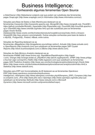 Business Intelligence:
Conhecendo algumas ferramentas Open Source
a DataCleaner (http://datacleaner.eobjects.org) que podem ser substitutas das ferramentas
pagas SnapLogic (http://www.snaplogic.com) e Informatica (http://www.informatica.com/us/).
Soluções para Base de Dados e Data Warehouses destacam-se as
ferramentas Cassandra (http://cassandra.apache.org), MongoDB (http://www.mongodb.org), FlockDB (
https://github.com/twitter/flockdb), Hypertable (http://hypertable.org), CouchDB (http://couchdb.apache.o
rg) e OrientDB (http://www.orientdb.org/index.htm) que são substitutas para as ferramentas
pagas Oracle NoSQL
Database(http://www.oracle.com/technetwork/products/nosqldb/overview/index.html) e Amazon
SimpleDB (http://aws.amazon.com/simpledb). Outras soluções conhecidas para base de dados é
o MySQL, PostgreSQL, Firebird, HBase, entre outros.
Soluções de Reporting destacam-se as
ferramentas JMagallanes (http://jmagallanes.sourceforge.net/en/), Actuate (http://www.actuate.com)
e OpenReports (http://oreports.com) que substituem as ferramentas pagas SAP Crystal
Reports (http://store.businessobjects.com) e DBxtra (http://www.dbxtra.com).
Soluções de Data Mining e Analytics destacam-se as
ferramentas KNIME (http://www.knime.org), RapidMiner/RapidAnalytics (http://rapid-
i.com), Orange (http://orange.biolab.si), jHepWork (http://jwork.org/jhepwork/), SPMF (http://www.philipp
e-fournier-viger.com/spmf) e Rattle (http://rattle.togaware.com) que substituem as ferramentas
pagas SAS Predictive Analytics (http://www.sas.com/technologies/analytics/datamining/),Oracle Data
Miner (http://www.oracle.com/technetwork/database/options/advanced-analytics/odm/index.html) e
Statistica (http://www.statsoft.com).
Soluções para ERP com funcionalidades de BI destacam-se as ferramentas Openbravo
ERP (http://www.openbravo.com/product/erp/business-
intelligence/), ADempiere (http://www.adempiere.com/index.php/ADempiere_ERP), Compiere (http://ww
w.compiere.com), JFire (http://www.jfire.net) e Opentaps (http://www.opentaps.org/index.php) que
substituem as ferramentas NetSuite (http://www.netsuite.com) e Microsoft
Dynamics (http://www.microsoft.com/en-us/dynamics/default.aspx).
 