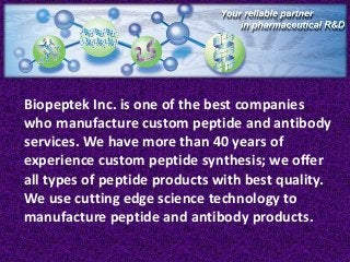 Biopeptek Inc. is one of the best companies
who manufacture custom peptide and antibody
services. We have more than 40 years of
experience custom peptide synthesis; we offer
all types of peptide products with best quality.
We use cutting edge science technology to
manufacture peptide and antibody products.

 