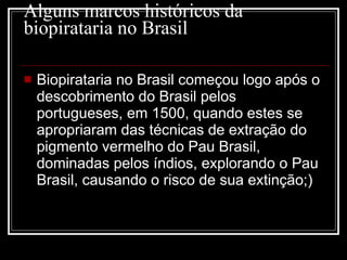 Alguns marcos históricos da biopirataria no Brasil Biopirataria no Brasil começou logo após o descobrimento do Brasil pelos portugueses, em 1500, quando estes se apropriaram das técnicas de extração do pigmento vermelho do Pau Brasil, dominadas pelos índios, explorando o Pau Brasil, causando o risco de sua extinção;)    