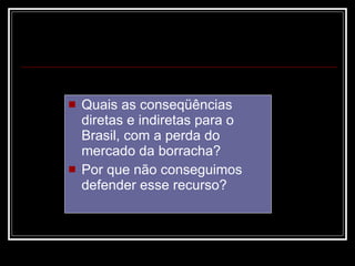 Quais as conseqüências diretas e indiretas para o Brasil, com a perda do mercado da borracha?  Por que não conseguimos defender esse recurso?  