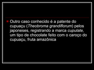 Outro caso conhecido é a patente do cupuaçu ( Theobroma grandiflorum ) pelos japoneses, registrando a marca  cupulate,  um tipo de chocolate feito com o caroço do cupuaçu, fruta amazônica  