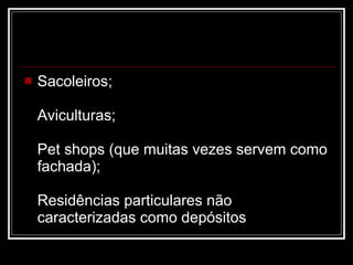 Sacoleiros; Aviculturas; Pet shops (que muitas vezes servem como fachada); Residências particulares não caracterizadas como depósitos 
