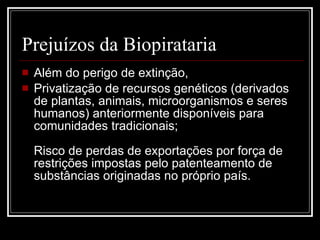 Prejuízos da Biopirataria  Além do perigo de extinção,  Privatização de recursos genéticos (derivados de plantas, animais, microorganismos e seres humanos) anteriormente disponíveis para comunidades tradicionais; Risco de perdas de exportações por força de restrições impostas pelo patenteamento de substâncias originadas no próprio país. 