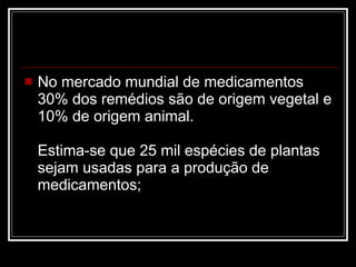 No mercado mundial de medicamentos 30% dos remédios são de origem vegetal e 10% de origem animal. Estima-se que 25 mil espécies de plantas sejam usadas para a produção de medicamentos; 