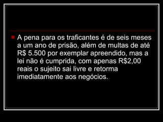 A pena para os traficantes é de seis meses a um ano de prisão, além de multas de até R$ 5.500 por exemplar apreendido, mas a lei não é cumprida, com apenas R$2,00 reais o sujeito sai livre e retorma imediatamente aos negócios. 