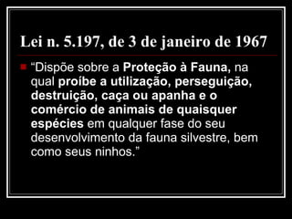 Lei n. 5.197, de 3 de janeiro de 1967   “Dispõe sobre a  Proteção à Fauna,  na qual  proíbe a utilização, perseguição, destruição, caça ou apanha e o comércio de animais de quaisquer espécies  em qualquer fase do seu desenvolvimento da fauna silvestre, bem como seus ninhos.”  