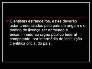 Cientistas estrangeiros, estes deverão estar credenciados pelo país de origem e o pedido de licença ser aprovado e encaminhado ao órgão público federal competente, por intermédio de instituição científica oficial do país.  