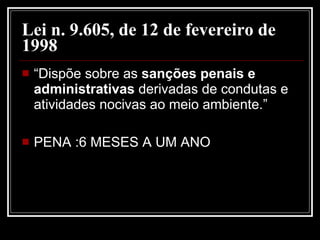 Lei n. 9.605, de 12 de fevereiro de 1998   “Dispõe sobre as  sanções penais e administrativas  derivadas de condutas e atividades nocivas ao meio ambiente.”  PENA :6 MESES A UM ANO 