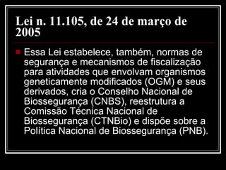 Lei n. 11.105, de 24 de março de 2005   Essa Lei estabelece, também, normas de segurança e mecanismos de fiscalização para atividades que envolvam organismos geneticamente modificados (OGM) e seus derivados, cria o Conselho Nacional de Biossegurança (CNBS), reestrutura a Comissão Técnica Nacional de Biossegurança (CTNBio) e dispõe sobre a Política Nacional de Biossegurança (PNB).  