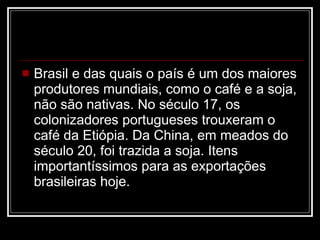 Brasil e das quais o país é um dos maiores produtores mundiais, como o café e a soja, não são nativas. No século 17, os colonizadores portugueses trouxeram o café da Etiópia. Da China, em meados do século 20, foi trazida a soja. Itens importantíssimos para as exportações brasileiras hoje.  