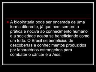 A biopirataria pode ser encarada de uma forma diferente, já que nem sempre a prática é nociva ao conhecimento humano e a sociedade acaba se beneficiando como um todo. O Brasil se beneficiou de descobertas e conhecimentos produzidos por laboratórios estrangeiros para combater o câncer e a Aids. 