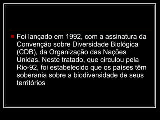 Foi lançado em 1992, com a assinatura da Convenção sobre Diversidade Biológica (CDB), da Organização das Nações Unidas. Neste tratado, que circulou pela Rio-92, foi estabelecido que os países têm soberania sobre a biodiversidade de seus territórios  