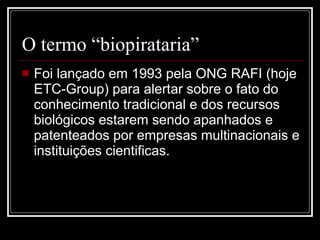 O termo “biopirataria” Foi lançado em 1993 pela ONG RAFI (hoje ETC-Group) para alertar sobre o fato do conhecimento tradicional e dos recursos biológicos estarem sendo apanhados e patenteados por empresas multinacionais e instituições cientificas.  