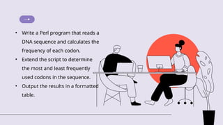 • Write a Perl program that reads a
DNA sequence and calculates the
frequency of each codon.
• Extend the script to determine
the most and least frequently
used codons in the sequence.
• Output the results in a formatted
table.
 