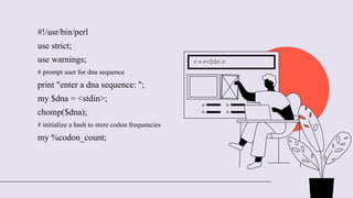 #!/usr/bin/perl
use strict;
use warnings;
# prompt user for dna sequence
print "enter a dna sequence: ";
my $dna = <stdin>;
chomp($dna);
# initialize a hash to store codon frequencies
my %codon_count;
 