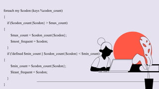 foreach my $codon (keys %codon_count)
{
if ($codon_count{$codon} > $max_count)
{
$max_count = $codon_count{$codon};
$most_frequent = $codon;
}
if (!defined $min_count || $codon_count{$codon} < $min_count)
{
$min_count = $codon_count{$codon};
$least_frequent = $codon;
}
}
 