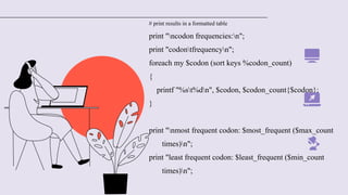 # print results in a formatted table
print "ncodon frequencies:n";
print "codontfrequencyn";
foreach my $codon (sort keys %codon_count)
{
printf "%st%dn", $codon, $codon_count{$codon};
}
print "nmost frequent codon: $most_frequent ($max_count
times)n";
print "least frequent codon: $least_frequent ($min_count
times)n";
 